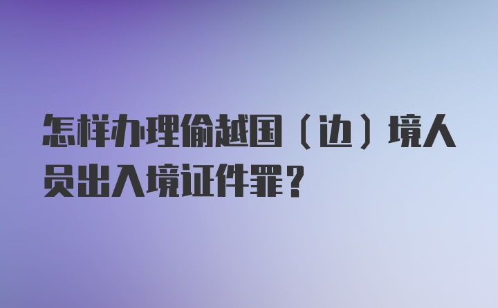 怎样办理偷越国（边）境人员出入境证件罪？