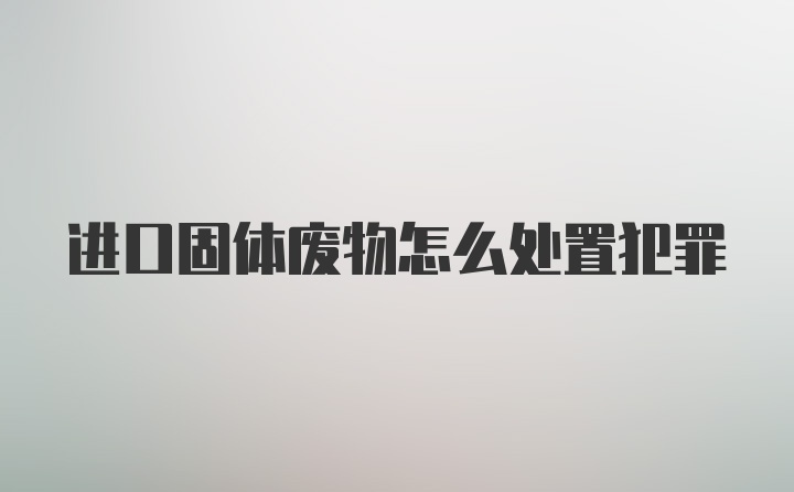 进口固体废物怎么处置犯罪