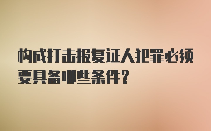 构成打击报复证人犯罪必须要具备哪些条件？