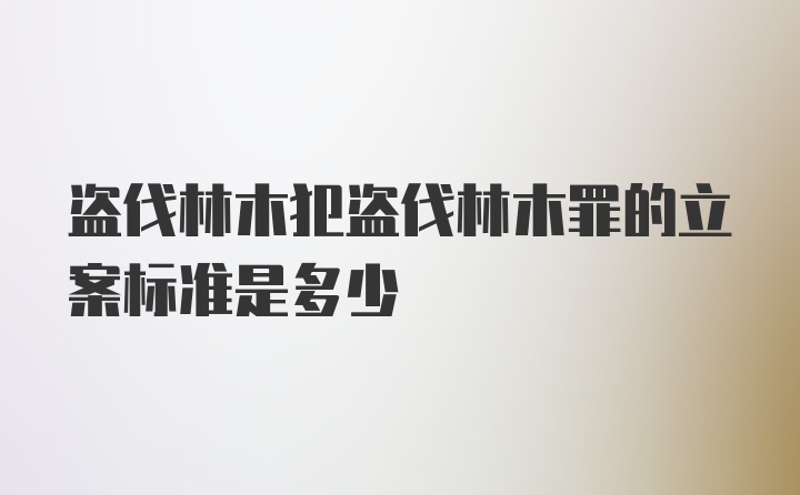 盗伐林木犯盗伐林木罪的立案标准是多少