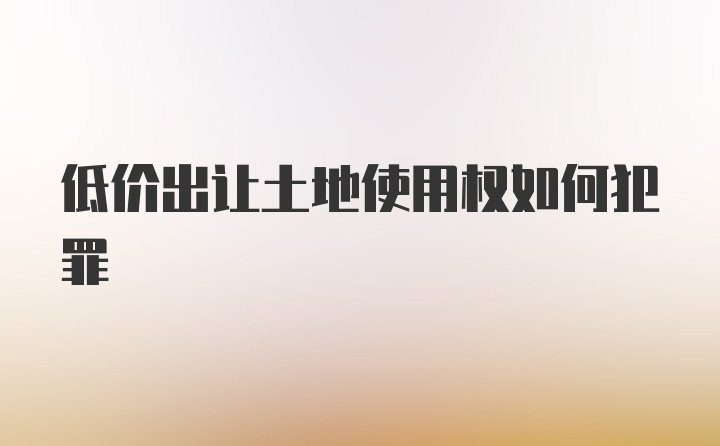 低价出让土地使用权如何犯罪