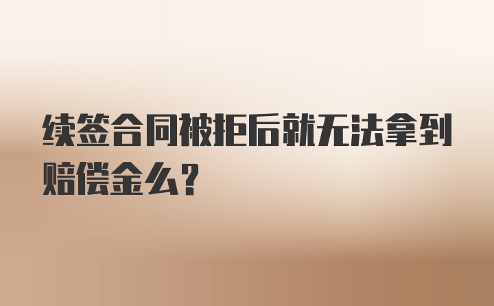 续签合同被拒后就无法拿到赔偿金么？