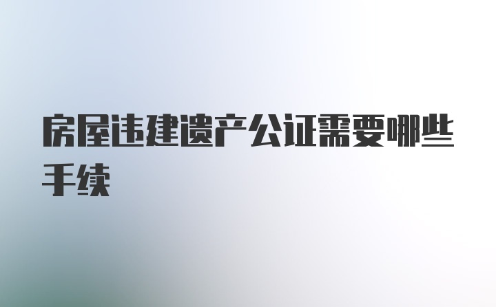 房屋违建遗产公证需要哪些手续