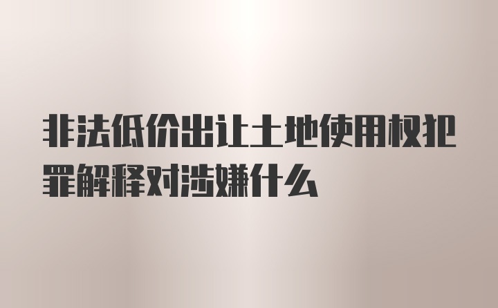 非法低价出让土地使用权犯罪解释对涉嫌什么