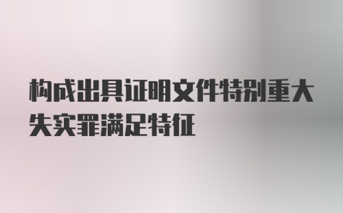 构成出具证明文件特别重大失实罪满足特征