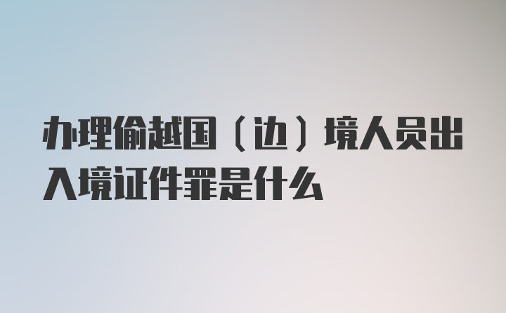 办理偷越国（边）境人员出入境证件罪是什么