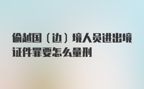 偷越国（边）境人员进出境证件罪要怎么量刑