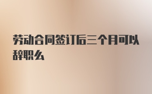 劳动合同签订后三个月可以辞职么