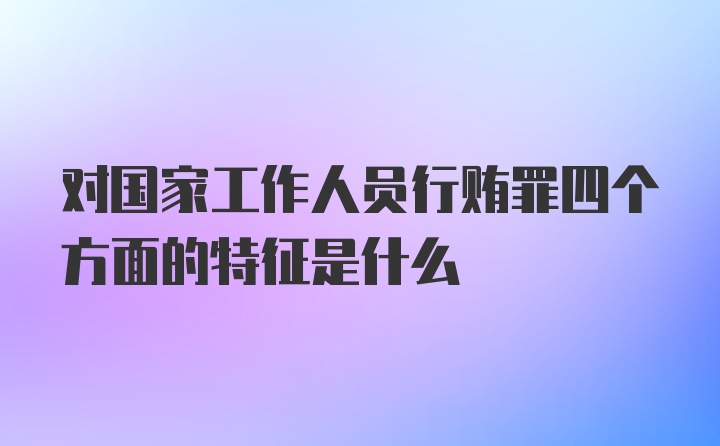 对国家工作人员行贿罪四个方面的特征是什么