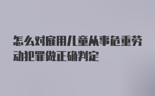 怎么对雇用儿童从事危重劳动犯罪做正确判定