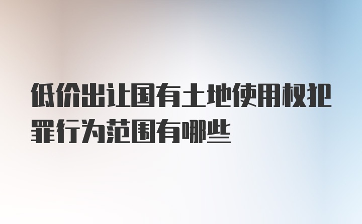 低价出让国有土地使用权犯罪行为范围有哪些