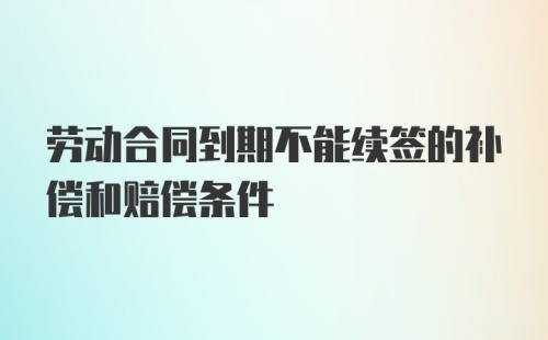 劳动合同到期不能续签的补偿和赔偿条件