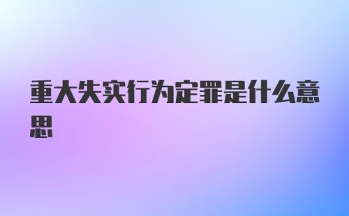 重大失实行为定罪是什么意思