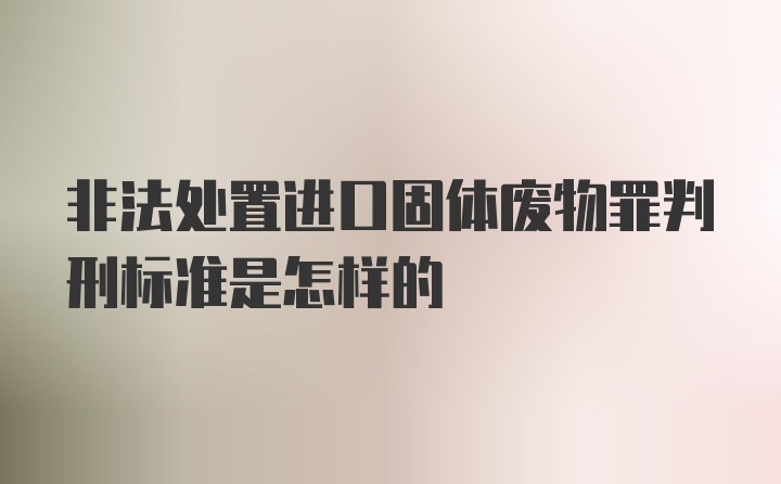 非法处置进口固体废物罪判刑标准是怎样的