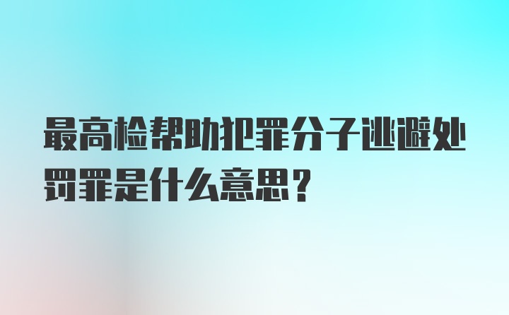 最高检帮助犯罪分子逃避处罚罪是什么意思？