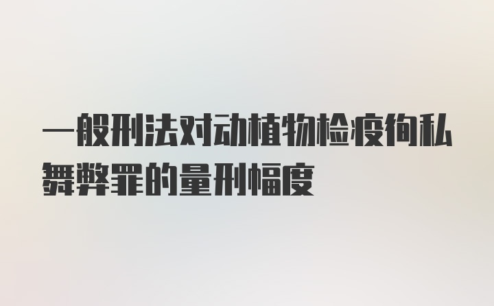 一般刑法对动植物检疫徇私舞弊罪的量刑幅度