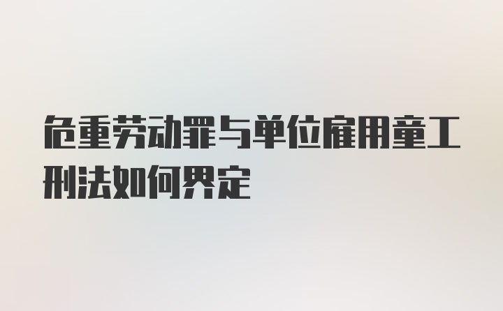 危重劳动罪与单位雇用童工刑法如何界定