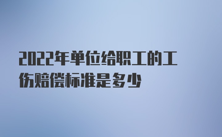 2022年单位给职工的工伤赔偿标准是多少