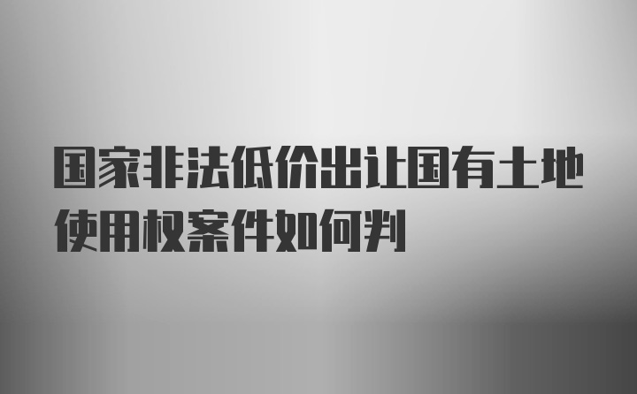 国家非法低价出让国有土地使用权案件如何判