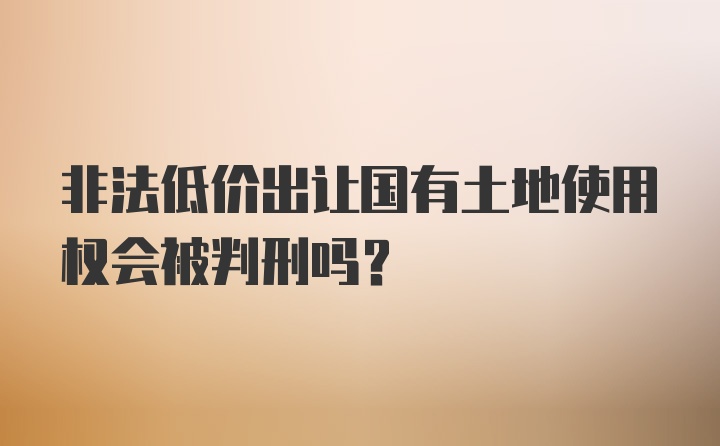 非法低价出让国有土地使用权会被判刑吗？