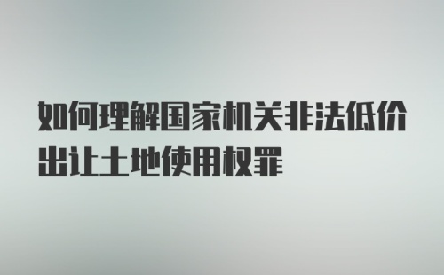 如何理解国家机关非法低价出让土地使用权罪