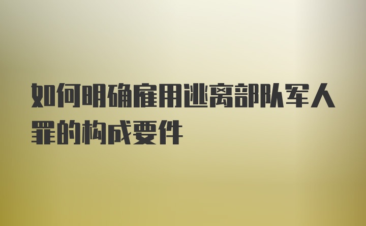 如何明确雇用逃离部队军人罪的构成要件