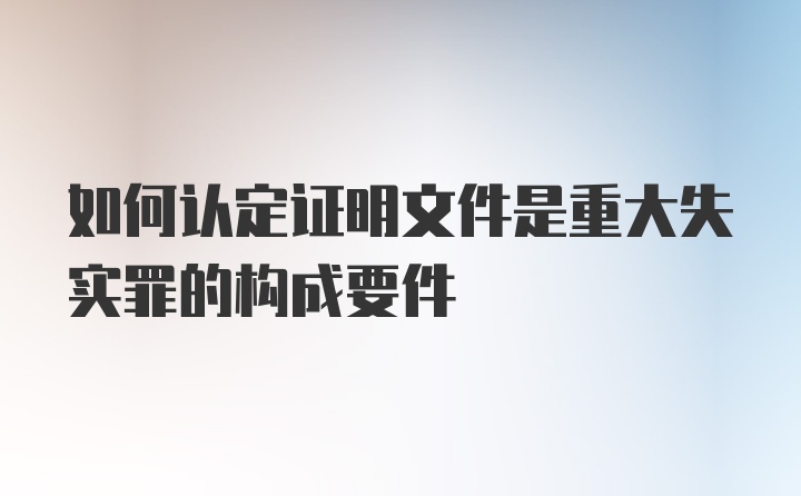 如何认定证明文件是重大失实罪的构成要件