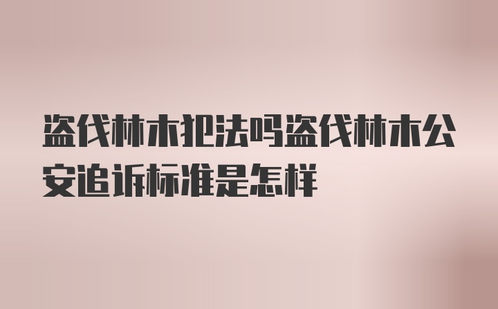 盗伐林木犯法吗盗伐林木公安追诉标准是怎样