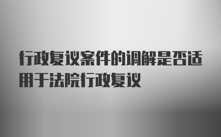 行政复议案件的调解是否适用于法院行政复议