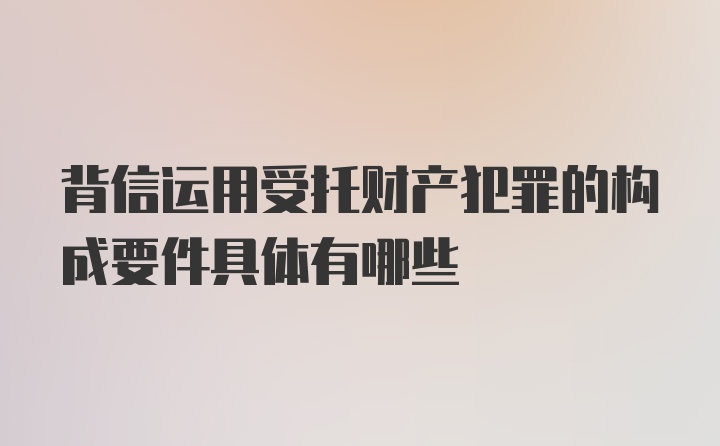 背信运用受托财产犯罪的构成要件具体有哪些