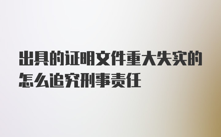 出具的证明文件重大失实的怎么追究刑事责任