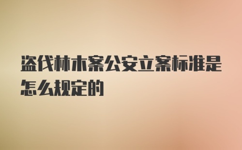 盗伐林木案公安立案标准是怎么规定的