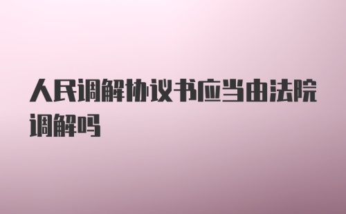 人民调解协议书应当由法院调解吗