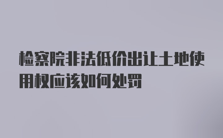 检察院非法低价出让土地使用权应该如何处罚