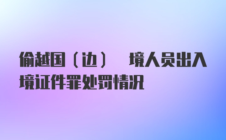 偷越国(边) 境人员出入境证件罪处罚情况