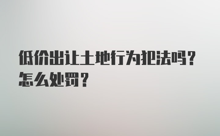 低价出让土地行为犯法吗？怎么处罚？