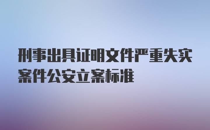 刑事出具证明文件严重失实案件公安立案标准