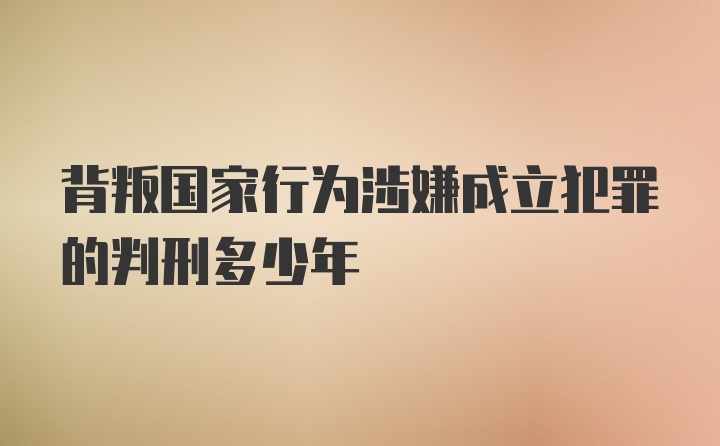 背叛国家行为涉嫌成立犯罪的判刑多少年