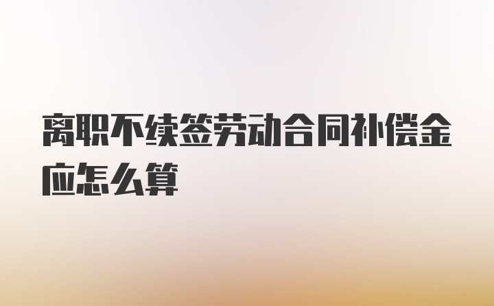 离职不续签劳动合同补偿金应怎么算