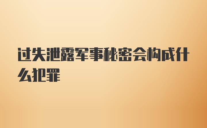 过失泄露军事秘密会构成什么犯罪