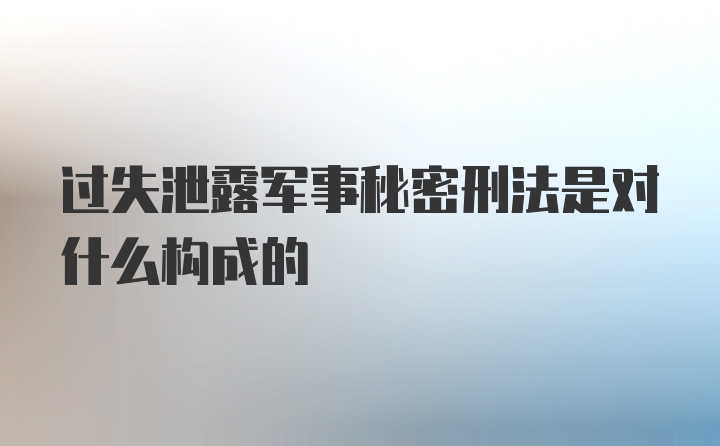 过失泄露军事秘密刑法是对什么构成的