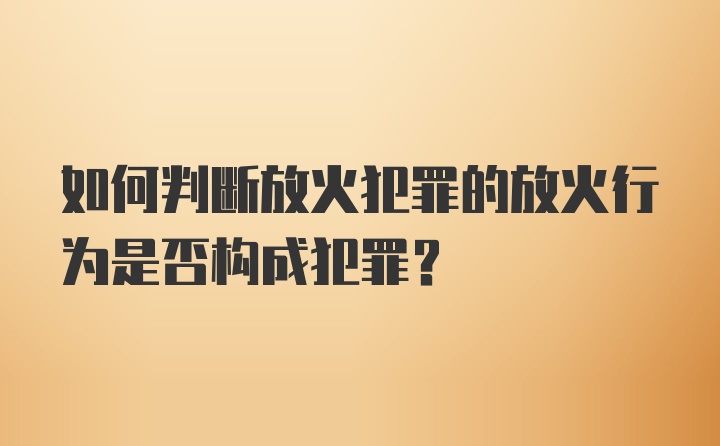 如何判断放火犯罪的放火行为是否构成犯罪？