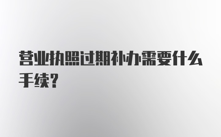 营业执照过期补办需要什么手续？