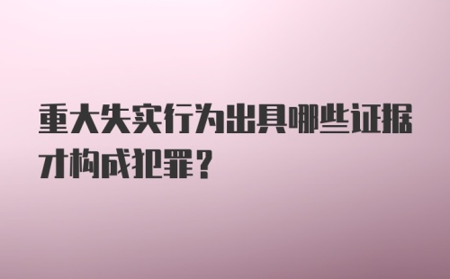 重大失实行为出具哪些证据才构成犯罪？