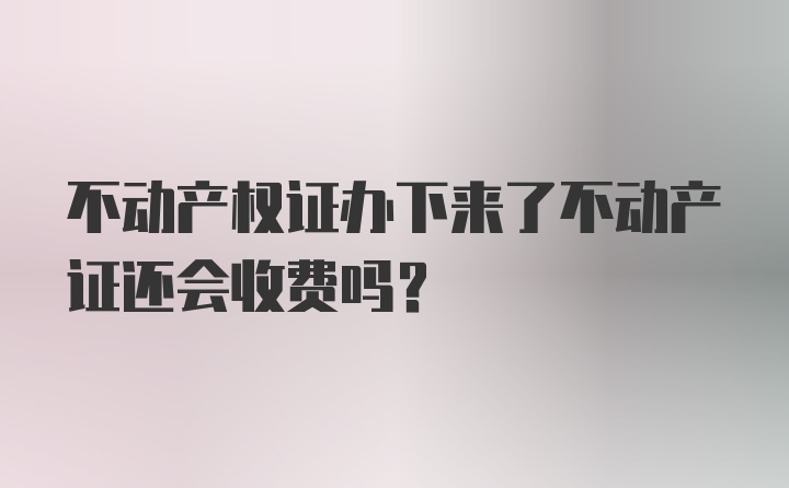 不动产权证办下来了不动产证还会收费吗？