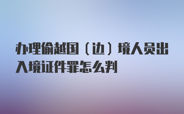 办理偷越国（边）境人员出入境证件罪怎么判