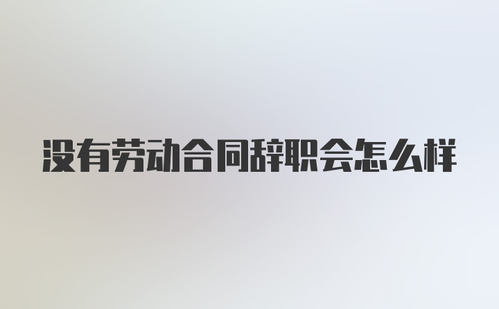 没有劳动合同辞职会怎么样