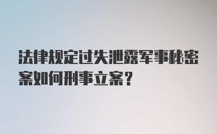 法律规定过失泄露军事秘密案如何刑事立案？