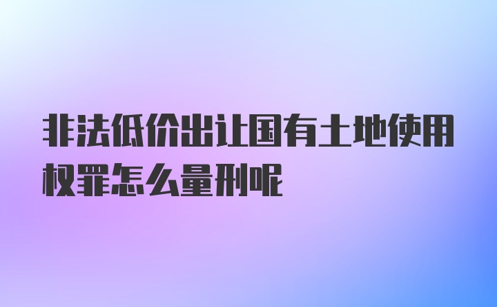 非法低价出让国有土地使用权罪怎么量刑呢