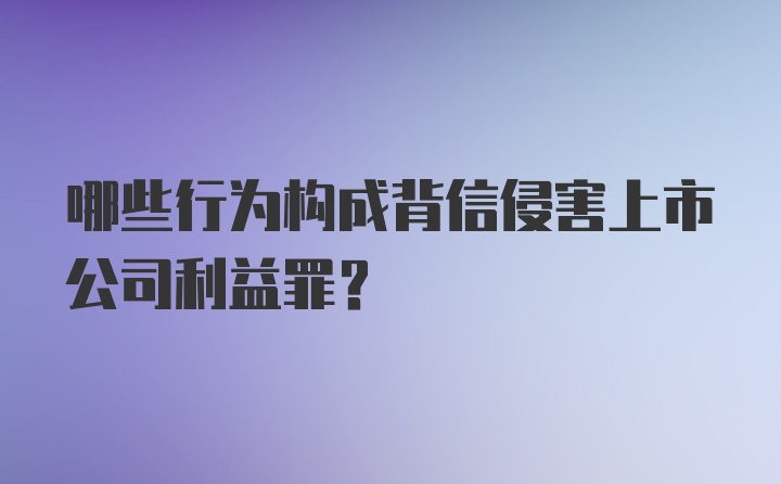 哪些行为构成背信侵害上市公司利益罪？